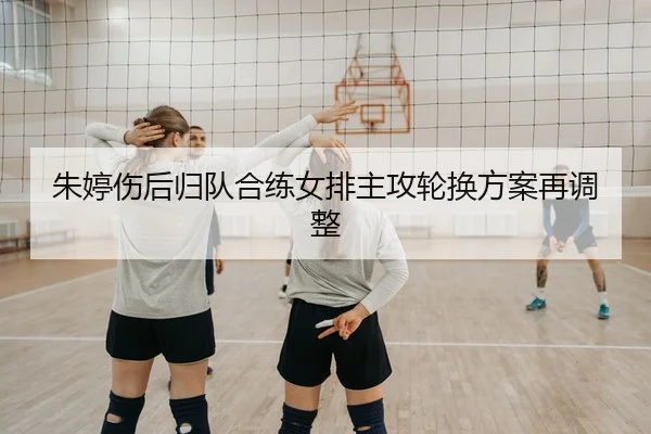 朱婷伤后归队合练女排主攻轮换方案再调整